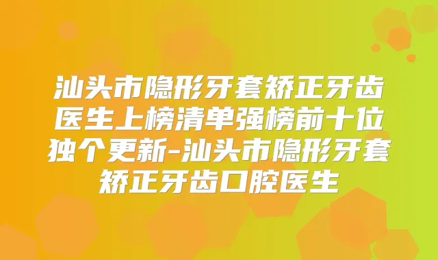 汕头市隐形牙套矫正牙齿医生上榜清单强榜前十位独个更新-汕头市隐形牙套矫正牙齿口腔医生