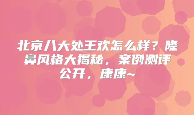 北京八大处王欢怎么样?隆鼻风格大揭秘,案例测评公开,康康~