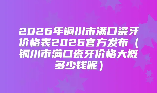 2026年铜川市满口瓷牙价格表2026官方发布(铜川市满口瓷牙价格大概多少钱呢)