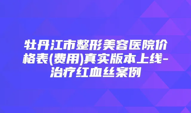 牡丹江市整形美容医院价格表(费用)真实版本上线-红血丝案例