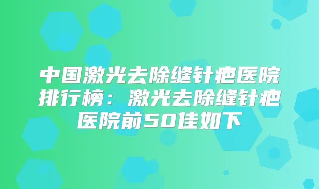 中国激光去除缝针疤医院排行榜：激光去除缝针疤医院前50佳如下