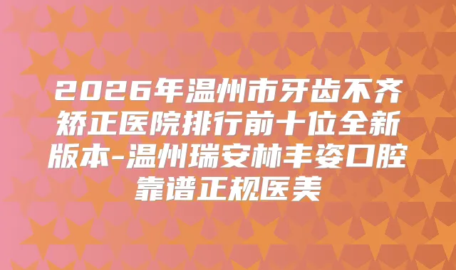 2026年温州市牙齿不齐矫正医院排行前十位全新版本-温州瑞安林丰姿口腔靠谱正规医美