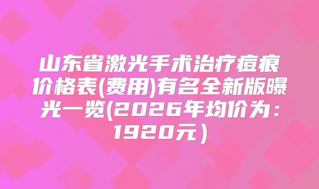 山东省激光手术痘痕价格表(费用)有名全新版曝光一览(2026年均价为:1920元)
