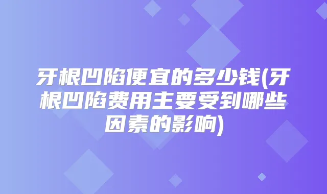 牙根凹陷便宜的多少钱(牙根凹陷费用主要受到哪些因素的影响)