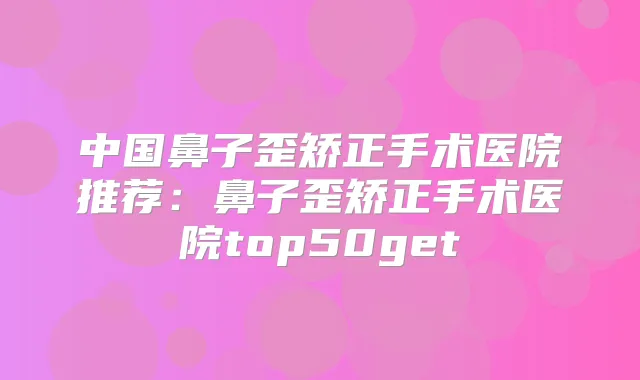中国鼻子歪矫正手术医院推荐：鼻子歪矫正手术医院top50get