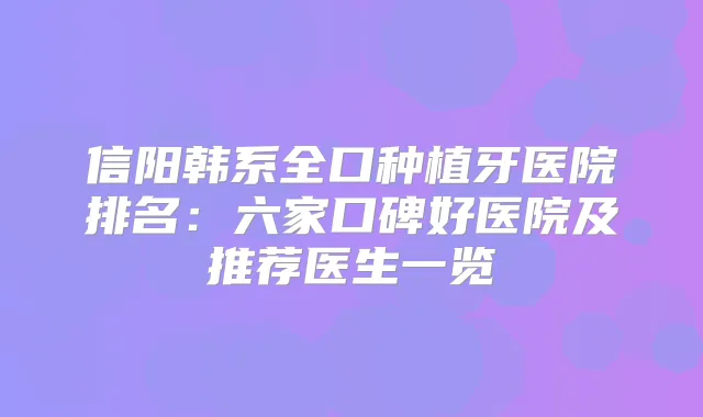 信阳韩系全口种植牙医院排名：六家口碑好医院及推荐医生一览