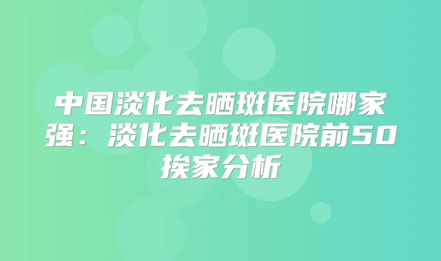 中国淡化去晒斑医院哪家强:淡化去晒斑医院前50挨家分析