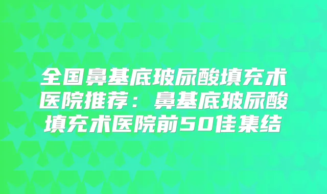 全国鼻基底玻尿酸填充术医院推荐：鼻基底玻尿酸填充术医院前50佳集结