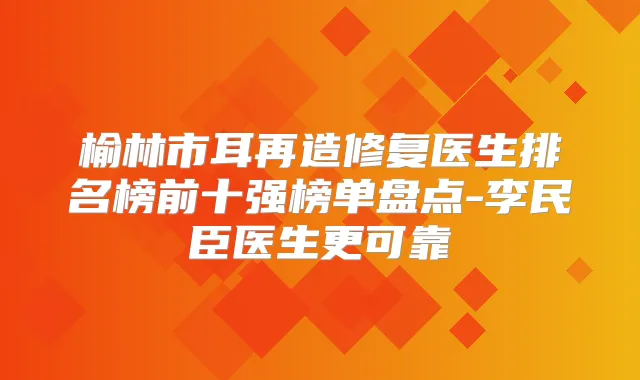 榆林市耳再造修复医生排名榜前十强榜单盘点-李民臣医生更可靠