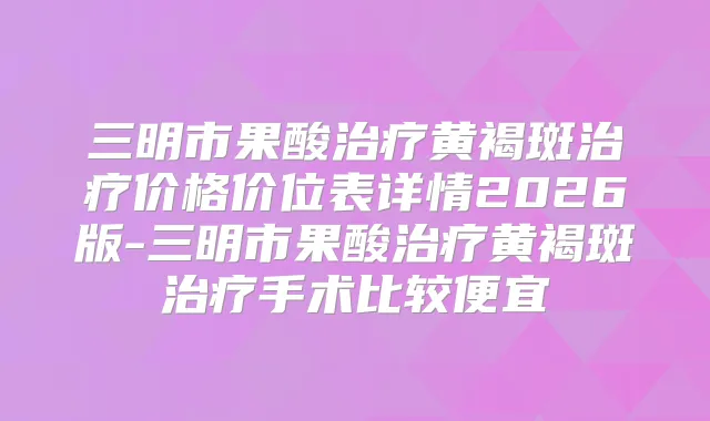 三明市果酸黄褐斑价格价位表详情2026版-三明市果酸黄褐斑手术比较便宜