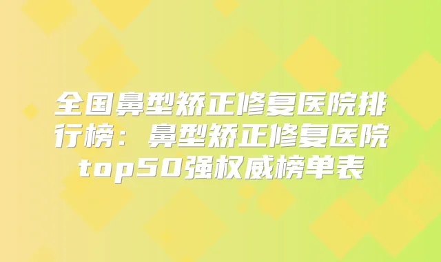 全国鼻型矫正修复医院排行榜：鼻型矫正修复医院top50强榜单表