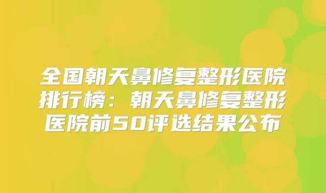全国朝天鼻修复整形医院排行榜:朝天鼻修复整形医院前50评选结果公布