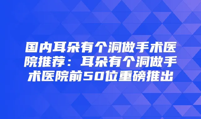 国内耳朵有个洞做手术医院推荐：耳朵有个洞做手术医院前50位重磅推出