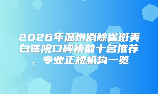 2026年温州消除雀斑美白医院口碑榜前十名推荐,专业正规机构一览