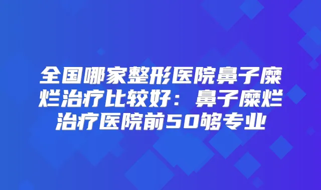 全国哪家整形医院鼻子糜烂比较好：鼻子糜烂医院前50够专业