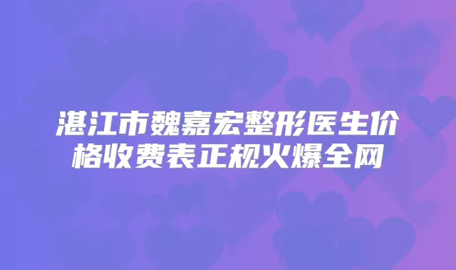 湛江市魏嘉宏整形医生价格收费表正规火爆全网