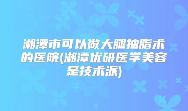 湘潭市可以做大腿抽脂术的医院(湘潭优研医学美容是技术派)