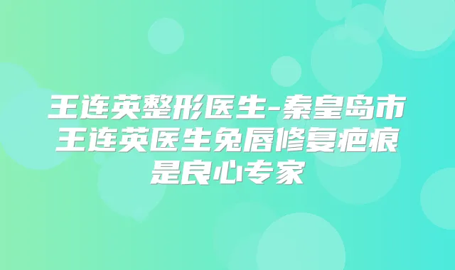 王连英整形医生-秦皇岛市王连英医生兔唇修复疤痕是良心专家