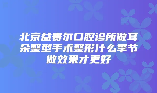 北京益赛尔口腔诊所做耳朵整型手术整形什么季节做效果才更好