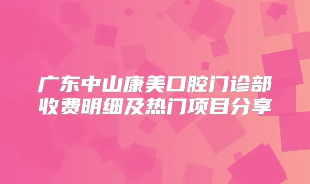 广东中山康美口腔门诊部收费明细及热门项目分享