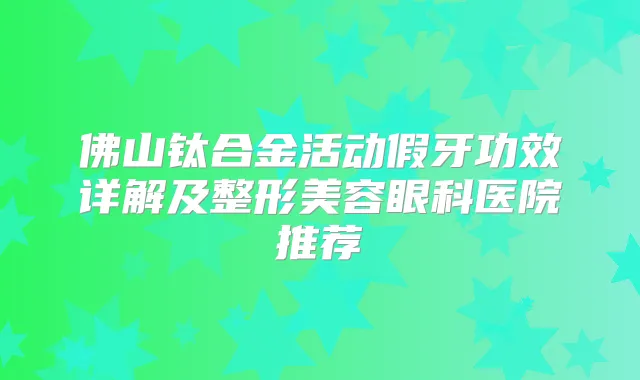 佛山钛合金活动假牙功效详解及整形美容眼科医院推荐