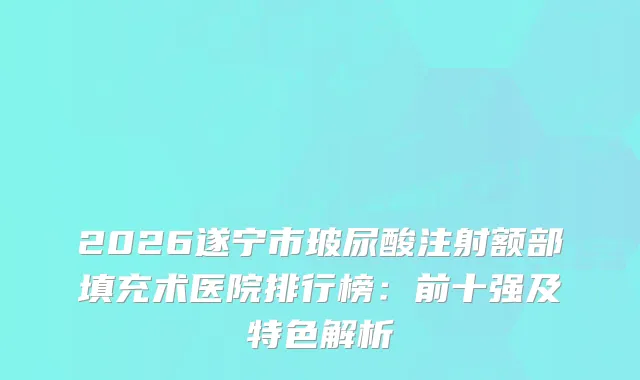 2026遂宁市玻尿酸注射额部填充术医院排行榜：前十强及特色解析