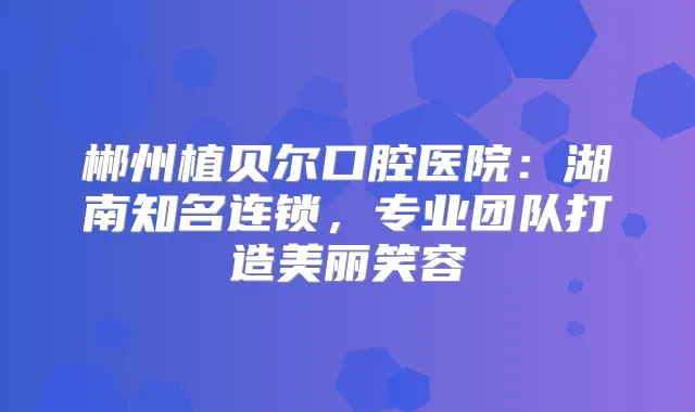 郴州植贝尔口腔医院:湖南知名连锁,专业团队打造美丽笑容