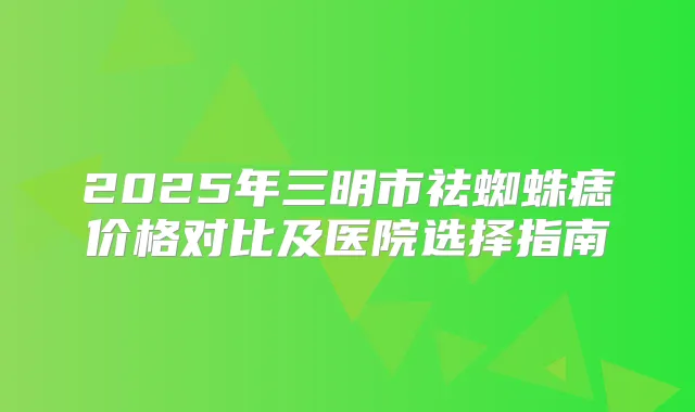 2025年三明市祛蜘蛛痣价格对比及医院选择指南