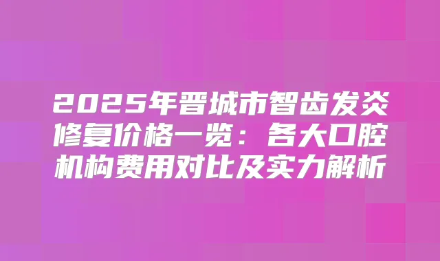 2025年晋城市智齿发炎修复价格一览：各大口腔机构费用对比及实力解析