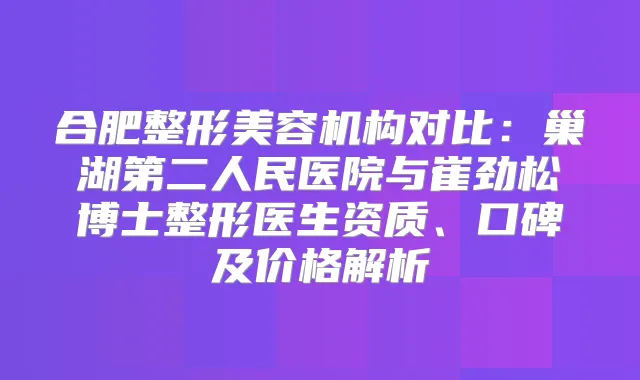合肥整形美容机构对比:巢湖第二人民医院与崔劲松博士整形医生资质、口碑及价格解析