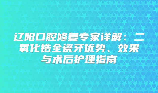 辽阳口腔修复专家详解:二氧化锆全瓷牙优势、效果与术后护理指南
