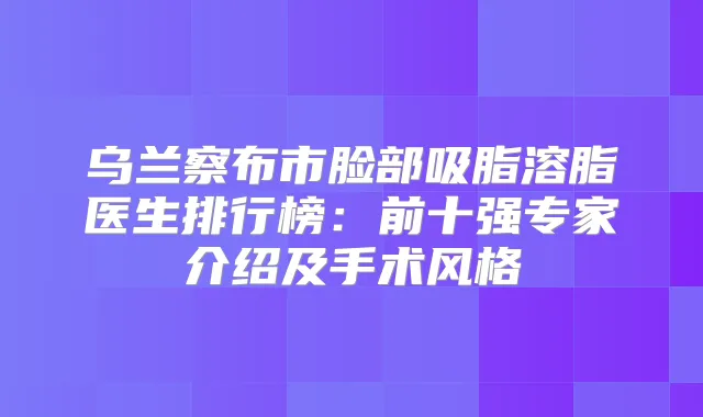 乌兰察布市脸部吸脂溶脂医生排行榜：前十强专家介绍及手术风格