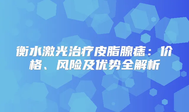 衡水激光皮脂腺痣:价格、风险及优势全解析