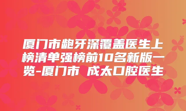厦门市龅牙深覆盖医生上榜清单强榜前10名新版一览-厦门市趙成太口腔医生