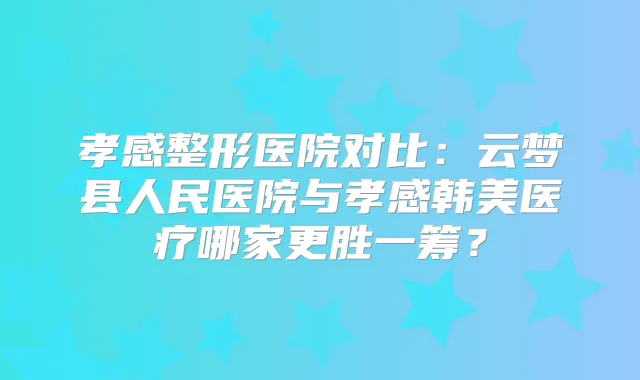 孝感整形医院对比：云梦县人民医院与孝感韩美医疗哪家更胜一筹？
