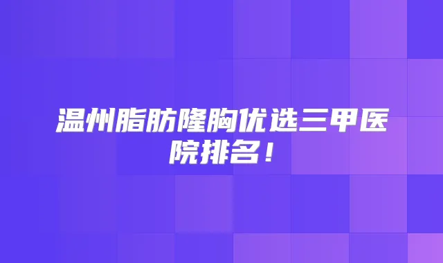 温州脂肪隆胸优选三甲医院排名!