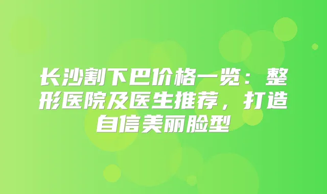 长沙割下巴价格一览:整形医院及医生推荐,打造自信美丽脸型