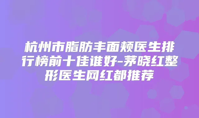 杭州市脂肪丰面颊医生排行榜前十佳谁好-茅晓红整形医生网红都推荐