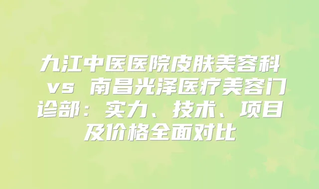 九江中医医院皮肤美容科 vs 南昌光泽医疗美容门诊部：实力、技术、项目及价格全面对比