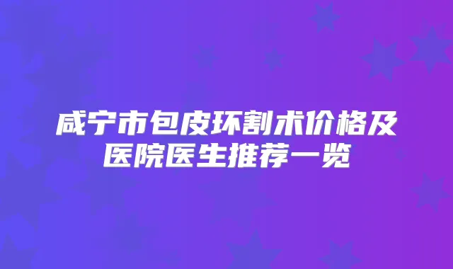 咸宁市包皮环割术价格及医院医生推荐一览