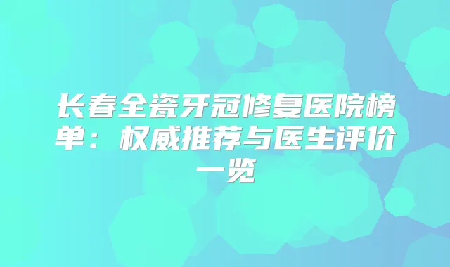 长春全瓷牙冠修复医院榜单：推荐与医生评价一览