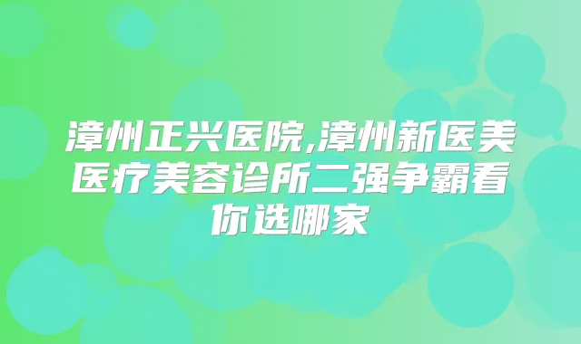 漳州正兴医院,漳州新医美医疗美容诊所二强争霸看你选哪家