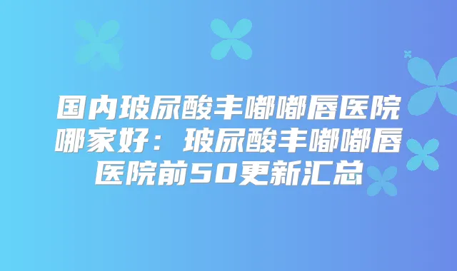 国内玻尿酸丰嘟嘟唇医院哪家好:玻尿酸丰嘟嘟唇医院前50更新汇总