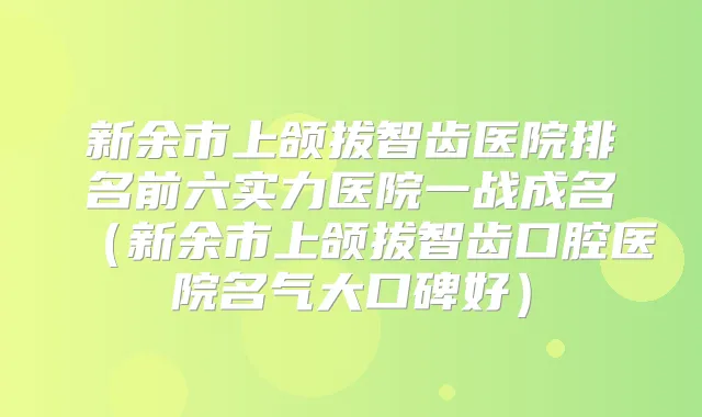 新余市上颌拔智齿医院排名前六实力医院一战成名(新余市上颌拔智齿口腔医院名气大口碑好)