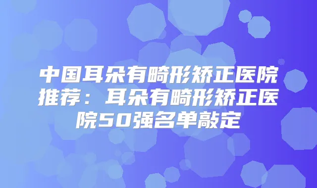 中国耳朵有畸形矫正医院推荐：耳朵有畸形矫正医院50强名单敲定