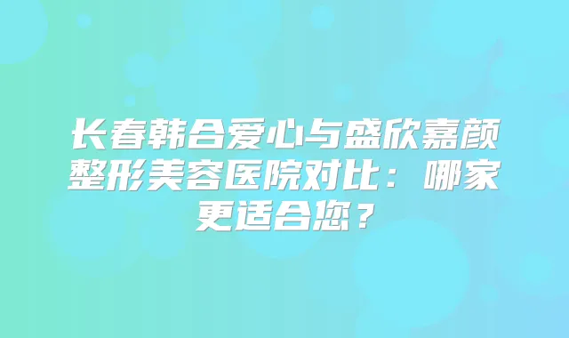 长春韩合爱心与盛欣嘉颜整形美容医院对比：哪家更适合您？