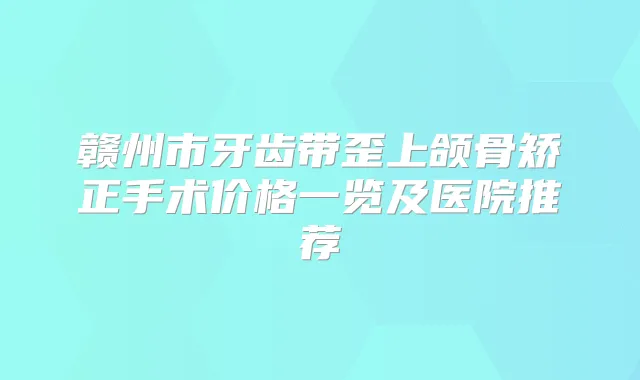 赣州市牙齿带歪上颌骨矫正手术价格一览及医院推荐