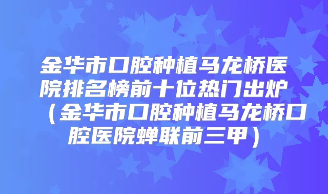 金华市口腔种植马龙桥医院排名榜前十位热门出炉（金华市口腔种植马龙桥口腔医院蝉联前三甲）