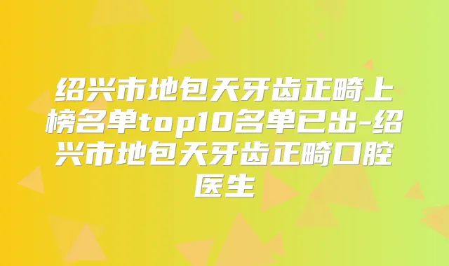 绍兴市地包天牙齿正畸上榜名单top10名单已出-绍兴市地包天牙齿正畸口腔医生