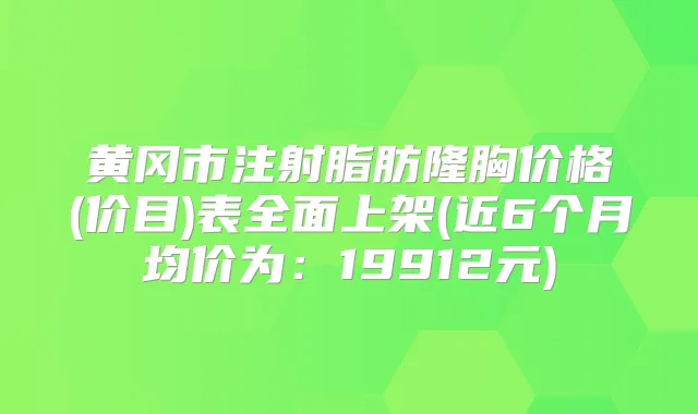 黄冈市注射脂肪隆胸价格(价目)表全面上架(近6个月均价为：19912元)